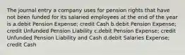 The journal entry a company uses for pension rights that have not been funded for its salaried employees at the end of the year is a.debit Pension Expense; credit Cash b.debit Pension Expense; credit Unfunded Pension Liability c.debit Pension Expense; credit Unfunded Pension Liability and Cash d.debit Salaries Expense; credit Cash