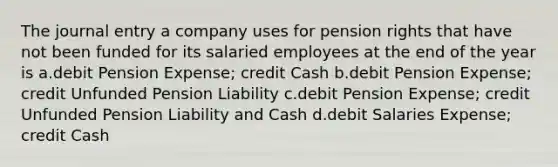 The journal entry a company uses for pension rights that have not been funded for its salaried employees at the end of the year is a.debit Pension Expense; credit Cash b.debit Pension Expense; credit Unfunded Pension Liability c.debit Pension Expense; credit Unfunded Pension Liability and Cash d.debit Salaries Expense; credit Cash