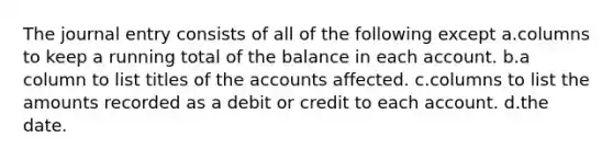 The journal entry consists of all of the following except a.columns to keep a running total of the balance in each account. b.a column to list titles of the accounts affected. c.columns to list the amounts recorded as a debit or credit to each account. d.the date.