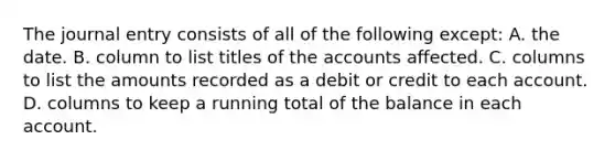 The journal entry consists of all of the following except: A. the date. B. column to list titles of the accounts affected. C. columns to list the amounts recorded as a debit or credit to each account. D. columns to keep a running total of the balance in each account.