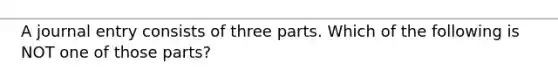 A journal entry consists of three parts. Which of the following is NOT one of those parts?