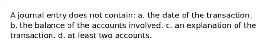 A journal entry does not contain: a. the date of the transaction. b. the balance of the accounts involved. c. an explanation of the transaction. d. at least two accounts.