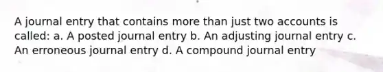 A journal entry that contains more than just two accounts is called: a. A posted journal entry b. An adjusting journal entry c. An erroneous journal entry d. A compound journal entry