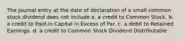 The journal entry at the date of declaration of a small common stock dividend does not include a. a credit to Common Stock. b. a credit to Paid-in Capital in Excess of Par. c. a debit to Retained Earnings. d. a credit to Common Stock Dividend Distributable