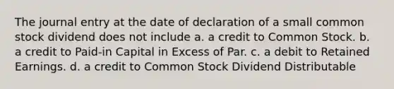 The journal entry at the date of declaration of a small common stock dividend does not include a. a credit to Common Stock. b. a credit to Paid-in Capital in Excess of Par. c. a debit to Retained Earnings. d. a credit to Common Stock Dividend Distributable