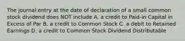 The journal entry at the date of declaration of a small common stock dividend does NOT include A. a credit to Paid-in Capital in Excess of Par B. a credit to Common Stock C. a debit to Retained Earnings D. a credit to Common Stock Dividend Distributable