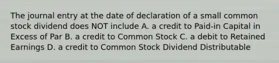 The journal entry at the date of declaration of a small common stock dividend does NOT include A. a credit to Paid-in Capital in Excess of Par B. a credit to Common Stock C. a debit to Retained Earnings D. a credit to Common Stock Dividend Distributable