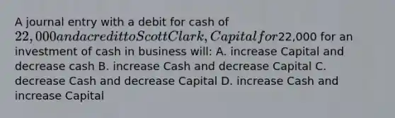 A journal entry with a debit for cash of 22,000 and a credit to Scott Clark, Capital for22,000 for an investment of cash in business will: A. increase Capital and decrease cash B. increase Cash and decrease Capital C. decrease Cash and decrease Capital D. increase Cash and increase Capital