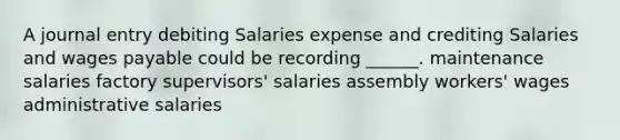 A journal entry debiting Salaries expense and crediting Salaries and wages payable could be recording ______. maintenance salaries factory supervisors' salaries assembly workers' wages administrative salaries