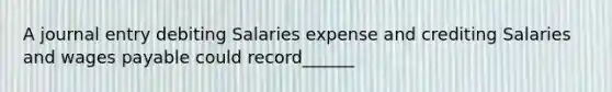 A journal entry debiting Salaries expense and crediting Salaries and wages payable could record______