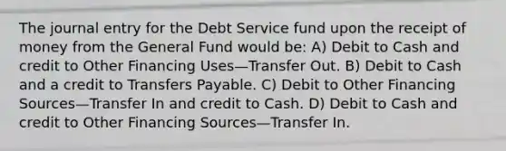 The journal entry for the Debt Service fund upon the receipt of money from the General Fund would be: A) Debit to Cash and credit to Other Financing Uses—Transfer Out. B) Debit to Cash and a credit to Transfers Payable. C) Debit to Other Financing Sources—Transfer In and credit to Cash. D) Debit to Cash and credit to Other Financing Sources—Transfer In.