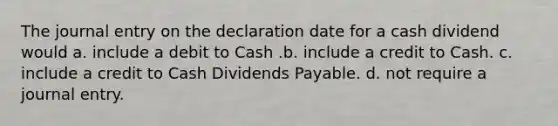 The journal entry on the declaration date for a cash dividend would a. include a debit to Cash .b. include a credit to Cash. c. include a credit to Cash Dividends Payable. d. not require a journal entry.