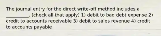 The journal entry for the direct write-off method includes a __________. (check all that apply) 1) debit to bad debt expense 2) credit to accounts receivable 3) debit to sales revenue 4) credit to <a href='https://www.questionai.com/knowledge/kWc3IVgYEK-accounts-payable' class='anchor-knowledge'>accounts payable</a>