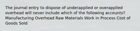 The journal entry to dispose of underapplied or overapplied overhead will never include which of the following accounts? Manufacturing Overhead Raw Materials Work in Process Cost of Goods Sold