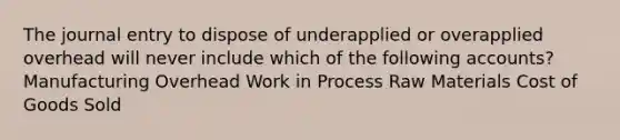 The journal entry to dispose of underapplied or overapplied overhead will never include which of the following accounts? Manufacturing Overhead Work in Process Raw Materials Cost of Goods Sold