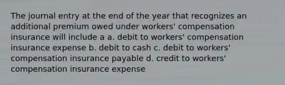 The journal entry at the end of the year that recognizes an additional premium owed under workers' compensation insurance will include a a. debit to workers' compensation insurance expense b. debit to cash c. debit to workers' compensation insurance payable d. credit to workers' compensation insurance expense