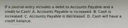 If a journal entry includes a debit to Accounts Payable and a credit to​ Cash: A. Accounts Payable is increased. B. Cash is increased. C. Accounts Payable is decreased. D. Cash will have a credit balance.