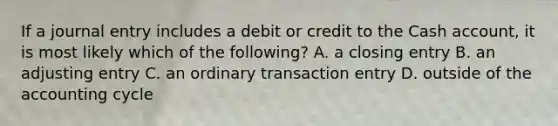 If a journal entry includes a debit or credit to the Cash account, it is most likely which of the following? A. a closing entry B. an adjusting entry C. an ordinary transaction entry D. outside of the accounting cycle