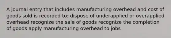 A journal entry that includes manufacturing overhead and cost of goods sold is recorded to: dispose of underapplied or overapplied overhead recognize the sale of goods recognize the completion of goods apply manufacturing overhead to jobs