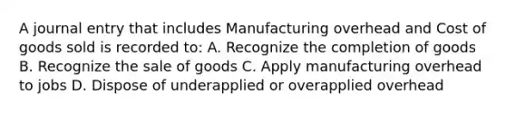 A journal entry that includes Manufacturing overhead and Cost of goods sold is recorded to: A. Recognize the completion of goods B. Recognize the sale of goods C. Apply manufacturing overhead to jobs D. Dispose of underapplied or overapplied overhead