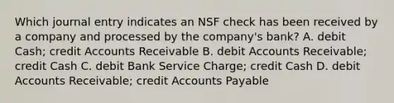 Which journal entry indicates an NSF check has been received by a company and processed by the company's bank? A. debit Cash; credit Accounts Receivable B. debit Accounts Receivable; credit Cash C. debit Bank Service Charge; credit Cash D. debit Accounts Receivable; credit Accounts Payable