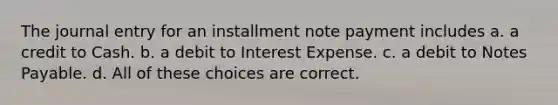 The journal entry for an installment note payment includes a. a credit to Cash. b. a debit to Interest Expense. c. a debit to Notes Payable. d. All of these choices are correct.