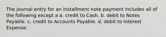 The journal entry for an installment note payment includes all of the following except a a. credit to Cash. b. debit to Notes Payable. c. credit to Accounts Payable. d. debit to Interest Expense.