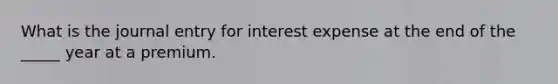 What is the journal entry for interest expense at the end of the _____ year at a premium.