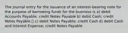 The journal entry for the issuance of an interest-bearing note for the purpose of borrowing funds for the business is a) debit Accounts Payable; credit Notes Payable b) debit Cash; credit Notes Payable ✅ c) debit Notes Payable; credit Cash d) debit Cash and Interest Expense; credit Notes Payable