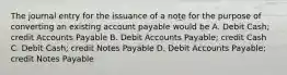 The journal entry for the issuance of a note for the purpose of converting an existing account payable would be A. Debit Cash; credit Accounts Payable B. Debit Accounts Payable; credit Cash C. Debit Cash; credit Notes Payable D. Debit Accounts Payable; credit Notes Payable