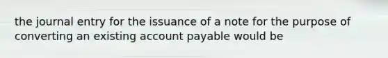 the journal entry for the issuance of a note for the purpose of converting an existing account payable would be