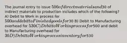 The journal entry to issue 500 of direct materials and30 of indirect materials to production includes which of the following? A) Debit to Work in process for 500 and debit to Finished goods for30 B) Debit to Manufacturing overhead for 530 C) Debit to Work in process for500 and debit to Manufacturing overhead for30 D) Debit to Work in process inventory for530