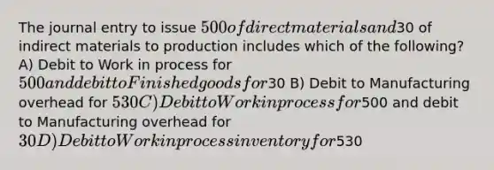 The journal entry to issue 500 of direct materials and30 of indirect materials to production includes which of the following? A) Debit to Work in process for 500 and debit to Finished goods for30 B) Debit to Manufacturing overhead for 530 C) Debit to Work in process for500 and debit to Manufacturing overhead for30 D) Debit to Work in process inventory for530