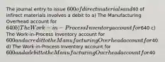 The journal entry to issue 600 of direct materials and40 of infirect materials involves a debit to a) The Manufacturing Overhead account for 640 b) The Work-in-Process Inventory account for640 c) The Work-in-Process Inventory account for 600 and a credit to the Manufacturing Overhead account for40 d) The Work-in-Process Inventory account for 600 and a debit to the Manufacturing Overhead account for40