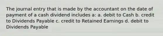 The journal entry that is made by the accountant on the date of payment of a cash dividend includes a: a. debit to Cash b. credit to Dividends Payable c. credit to Retained Earnings d. debit to Dividends Payable