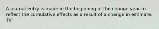 A journal entry is made in the beginning of the change year to reflect the cumulative effects as a result of a change in estimate. T/F