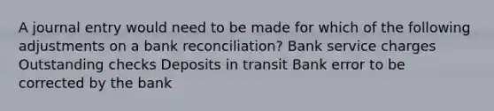 A journal entry would need to be made for which of the following adjustments on a bank reconciliation? Bank service charges Outstanding checks Deposits in transit Bank error to be corrected by the bank