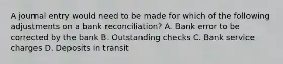 A journal entry would need to be made for which of the following adjustments on a bank​ reconciliation? A. Bank error to be corrected by the bank B. Outstanding checks C. Bank service charges D. Deposits in transit