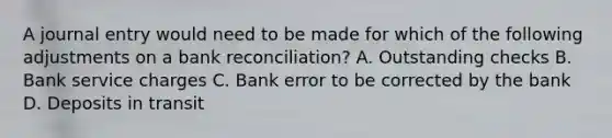 A journal entry would need to be made for which of the following adjustments on a bank​ reconciliation? A. Outstanding checks B. Bank service charges C. Bank error to be corrected by the bank D. Deposits in transit