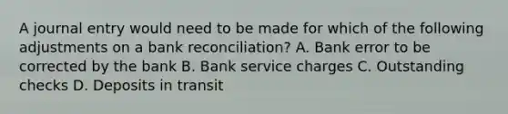 A journal entry would need to be made for which of the following adjustments on a bank reconciliation? A. Bank error to be corrected by the bank B. Bank service charges C. Outstanding checks D. Deposits in transit