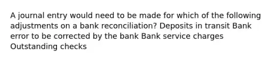 A journal entry would need to be made for which of the following adjustments on a bank reconciliation? Deposits in transit Bank error to be corrected by the bank Bank service charges Outstanding checks