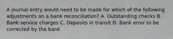 A journal entry would need to be made for which of the following adjustments on a bank reconciliation? A. Outstanding checks B. Bank service charges C. Deposits in transit D. Bank error to be corrected by the bank