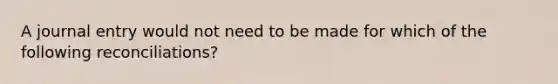 A journal entry would not need to be made for which of the following reconciliations?