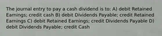 The journal entry to pay a cash dividend is to: A) debit Retained Earnings; credit cash B) debit Dividends Payable; credit Retained Earnings C) debit Retained Earnings; credit Dividends Payable D) debit Dividends Payable; credit Cash