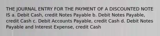 THE JOURNAL ENTRY FOR THE PAYMENT OF A DISCOUNTED NOTE IS a. Debit Cash, credit Notes Payable b. Debit Notes Payable, credit Cash c. Debit Accounts Payable, credit Cash d. Debit Notes Payable and Interest Expense, credit Cash