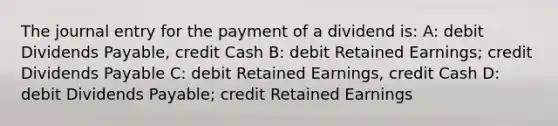 The journal entry for the payment of a dividend is: A: debit Dividends Payable, credit Cash B: debit Retained Earnings; credit Dividends Payable C: debit Retained Earnings, credit Cash D: debit Dividends Payable; credit Retained Earnings