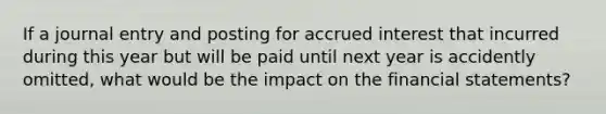 If a journal entry and posting for accrued interest that incurred during this year but will be paid until next year is accidently omitted, what would be the impact on the financial statements?