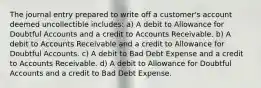 The journal entry prepared to write off a customer's account deemed uncollectible includes: a) A debit to Allowance for Doubtful Accounts and a credit to Accounts Receivable. b) A debit to Accounts Receivable and a credit to Allowance for Doubtful Accounts. c) A debit to Bad Debt Expense and a credit to Accounts Receivable. d) A debit to Allowance for Doubtful Accounts and a credit to Bad Debt Expense.