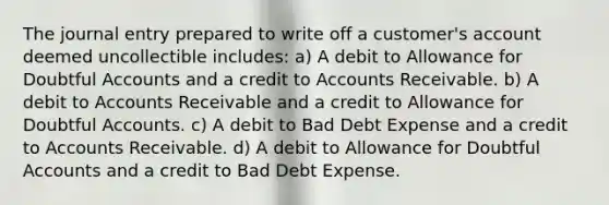 The journal entry prepared to write off a customer's account deemed uncollectible includes: a) A debit to Allowance for Doubtful Accounts and a credit to Accounts Receivable. b) A debit to Accounts Receivable and a credit to Allowance for Doubtful Accounts. c) A debit to Bad Debt Expense and a credit to Accounts Receivable. d) A debit to Allowance for Doubtful Accounts and a credit to Bad Debt Expense.