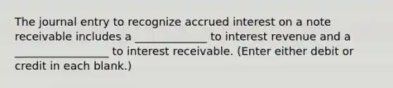 The journal entry to recognize accrued interest on a note receivable includes a _____________ to interest revenue and a _________________ to interest receivable. (Enter either debit or credit in each blank.)